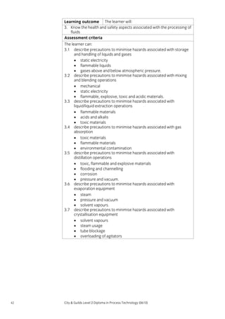Learning outcome The learner will:
3. Know the health and safety aspects associated with the processing of
fluids
Assessment criteria
The learner can:
3.1 describe precautions to minimise hazards associated with storage
and handling of liquids and gases
• static electricity
• flammable liquids
• gases above and below atmospheric pressure.
3.2 describe precautions to minimise hazards associated with mixing
and blending operations
• mechanical
• static electricity
• flammable, explosive, toxic and acidic materials.
3.3 describe precautions to minimise hazards associated with
liquid/liquid extraction operations
• flammable materials
• acids and alkalis
• toxic materials
3.4 describe precautions to minimise hazards associated with gas
absorption
• toxic materials
• flammable materials
• environmental contamination
3.5 describe precautions to minimise hazards associated with
distillation operations
• toxic, flammable and explosive materials
• flooding and channelling
• corrosion
• pressure and vacuum.
3.6 describe precautions to minimise hazards associated with
evaporation equipment
• steam
• pressure and vacuum
• solvent vapours.
3.7 describe precautions to minimise hazards associated with
crystallisation equipment
• solvent vapours
• steam usage
• tube blockage
• overloading of agitators

42

City & Guilds Level 2 Diploma in Process Technology (0610)

 