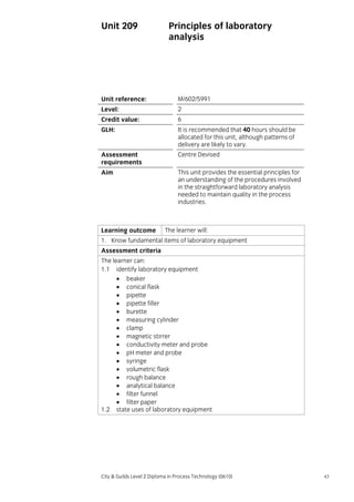 Unit 209

Principles of laboratory
analysis

Unit reference:

M/602/5991

Level:

2

Credit value:

6

GLH:

It is recommended that 40 hours should be
allocated for this unit, although patterns of
delivery are likely to vary.

Assessment
requirements

Centre Devised

Aim

This unit provides the essential principles for
an understanding of the procedures involved
in the straightforward laboratory analysis
needed to maintain quality in the process
industries.

Learning outcome

The learner will:

1. Know fundamental items of laboratory equipment
Assessment criteria
The learner can:
1.1 identify laboratory equipment
• beaker
• conical flask
• pipette
• pipette filler
• burette
• measuring cylinder
• clamp
• magnetic stirrer
• conductivity meter and probe
• pH meter and probe
• syringe
• volumetric flask
• rough balance
• analytical balance
• filter funnel
• filter paper
1.2 state uses of laboratory equipment

City & Guilds Level 2 Diploma in Process Technology (0610)

43

 