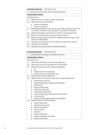 Learning outcome

The learner will:

2. Know terms commonly used in chemical analysis
Assessment criteria
The learner can:
2.1 define the terms, solvent, solute and solution.
2.2 define the term concentration
• moles of substance
• volume of solution.
2.3 state the equivalence of the terms, molar, (M), moles per litre, (mol
l-1), (mol/l), moles per cubic decimetre, (mol dm-3), (mol/dm3).
2.4 define percentage concentration in terms of volume and mass.
2.5 define the concentration term grams per litre (g l-1).
2.6 state the equivalence of the terms milligrams per litre (mg l-1) and
parts per million (ppm).
2.7 calculate concentration from a number of moles and a volume.
2.8 define the term dilution.
2.9 calculate the concentration of diluted solutions.
Learning outcome

The learner will:

3. Understand the principles of Acid/Base titration
Assessment criteria
The learner can:
3.1 define acid and base in terms of hydrogen ions.
3.2 define pH in terms of hydrogen ion concentration.
3.3 describe the terms acidic, neutral and alkaline
• pH
• relative amount of hydrogen
• relative amount of hydroxide ions
3.4 define weak acid and weak base.
3.5 identify names of common acids and corresponding anions
• hydrochloric/chloride
• sulphuric/hydrogen sulphate and sulphate
• nitric/nitrate
• ethanoic/ethanoate
• hydrofluoric/fluoride
• methanoic/methanoate
• carbonic/hydrogen carbonate and carbonate
• nitrous/nitrite
• sulphurous/hydrogen sulphite and sulphite.
3.6 identify names of common bases
• sodium hydroxide
• potassium hydroxide
• calcium hydroxide
• calcium oxide
• ammonia
• sodium carbonate
• sodium hydrogen carbonate
• calcium carbonate.

44

City & Guilds Level 2 Diploma in Process Technology (0610)

 