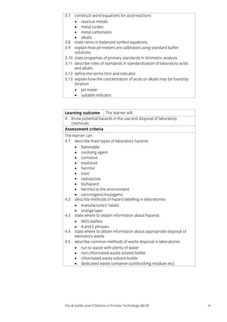 3.7

3.8
3.9
3.10
3.11
3.12
3.13

construct word equations for acid reactions
• reactive metals
• metal oxides
• metal carbonates
• alkalis.
state ratios in balanced symbol equations.
explain how pH meters are calibrated using standard buffer
solutions.
state properties of primary standards in titrimetric analysis.
describe roles of standards in standardisation of laboratory acids
and alkalis.
define the terms titre and indicator.
explain how the concentration of acids or alkalis may be found by
titration
• pH meter
• suitable indicator.

Learning outcome The learner will:
4. Know potential hazards in the use and disposal of laboratory
chemicals
Assessment criteria
The learner can:
4.1 describe main types of laboratory hazards
• flammable
• oxidising agent
• corrosive
• explosive
• harmful
• toxic
• radioactive
• biohazard
• harmful to the environment
• carcinogenic/mutagenic
4.2 describe methods of hazard labelling in laboratories
• manufacturers’ labels
• orange tape
4.3 state where to obtain information about hazards
• MDS leaflets
• R and S phrases.
4.4 state where to obtain information about appropriate disposal of
laboratory waste
4.5 describe common methods of waste disposal in laboratories
• run to waste with plenty of water
• non-chlorinated waste solvent bottle
• chlorinated waste solvent bottle
• dedicated waste container (solids/oil/Ag residues etc).

City & Guilds Level 2 Diploma in Process Technology (0610)

45

 