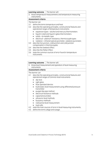 Learning outcome The learner will:
3. Know temperature measurements and temperature measuring
instruments
Assessment criteria
The learner can:
3.1 define the terms temperature and heat
3.2 describe the operating principles, constructional features and
operational ranges of temperature instruments
• expansion types – alcohol and mercury thermometers
• liquid in steel and liquid in glass thermometers
• solids – bi-metallic type
• electrical – platinum resistance, thermocouple types
• radiation – infrared optical pyrometer, radiation pyrometer.
3.3 describe hot junction, cold junction and cold junction
compensation in thermocouples
3.4 describe the Seebeck Effect.
3.5 describe the Peltier Effect.
3.6 state the common sources of error found in temperature
instruments

Learning outcome The learner will:
4. Know level measurement and operation of level measuring
instruments
Assessment criteria
The learner can:
4.1 describe the operating principles, constructional features and
operational ranges of common level instruments
• dip stick
• sight glass
• float operated devices
• hydrostatic level measurement using differential pressure
transmitter
• purged dip pipe method
• electrical resistance methods
• capacitance probes
• ultrasonic level methods
• buoyancy methods
• radioactive level measurement
• load cells.
4.2 state the main sources of error in level measuring instruments.
4.3 define the terms ullage and outage.

City & Guilds Level 2 Diploma in Process Technology (0610)

51

 