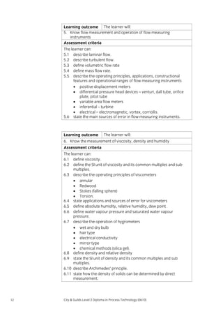 Learning outcome The learner will:
5. Know flow measurement and operation of flow measuring
instruments
Assessment criteria
The learner can:
5.1 describe laminar flow.
5.2 describe turbulent flow.
5.3 define volumetric flow rate
5.4 define mass flow rate.
5.5 describe the operating principles, applications, constructional
features and operational ranges of flow measuring instruments
• positive displacement meters
• differential pressure head devices – venturi, dall tube, orifice
plate, pitot tube
• variable area flow meters
• inferential – turbine
• electrical – electromagnetic, vortex, corriollis.
5.6 state the main sources of error in flow measuring instruments.

Learning outcome

The learner will:

6. Know the measurement of viscosity, density and humidity
Assessment criteria
The learner can:
6.1 define viscosity.
6.2 define the SI unit of viscosity and its common multiples and submultiples.
6.3 describe the operating principles of viscometers
• annular
• Redwood
• Stokes (falling sphere)
• Torsion.
6.4 state applications and sources of error for viscometers
6.5 define absolute humidity, relative humidity, dew point
6.6 define water vapour pressure and saturated water vapour
pressure.
6.7 describe the operation of hygrometers
• wet and dry bulb
• hair type
• electrical conductivity
• mirror type
• chemical methods (silica gel).
6.8 define density and relative density
6.9 state the SI unit of density and its common multiples and sub
multiples.
6.10 describe Archimedes’ principle.
6.11 state how the density of solids can be determined by direct
measurement.

52

City & Guilds Level 2 Diploma in Process Technology (0610)

 