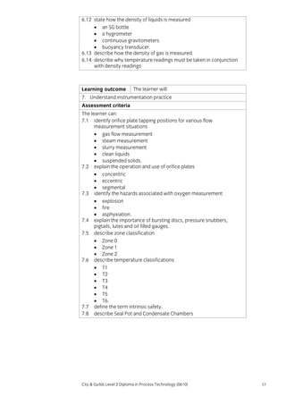 6.12 state how the density of liquids is measured
• an SG bottle
• a hygrometer
• continuous gravitometers
• buoyancy transducer.
6.13 describe how the density of gas is measured.
6.14 describe why temperature readings must be taken in conjunction
with density readings

Learning outcome

The learner will:

7. Understand instrumentation practice
Assessment criteria
The learner can:
7.1 identify orifice plate tapping positions for various flow
measurement situations
• gas flow measurement
• steam measurement
• slurry measurement
• clean liquids
• suspended solids.
7.2 explain the operation and use of orifice plates
• concentric
• eccentric
• segmental
7.3 identify the hazards associated with oxygen measurement
• explosion
• fire
• asphyxiation.
7.4 explain the importance of bursting discs, pressure snubbers,
pigtails, lutes and oil filled gauges.
7.5 describe zone classification
• Zone 0
• Zone 1
• Zone 2
7.6 describe temperature classifications
• T1
• T2
• T3
• T4
• T5
• T6.
7.7 define the term intrinsic safety.
7.8 describe Seal Pot and Condensate Chambers

City & Guilds Level 2 Diploma in Process Technology (0610)

53

 