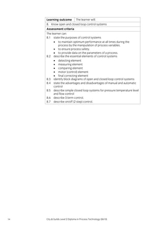 Learning outcome

The learner will:

8. Know open and closed loop control systems
Assessment criteria
The learner can:
8.1 state the purposes of control systems
• to maintain optimum performance at all times during the
process by the manipulation of process variables.
• to ensure process safety.
• to provide data on the parameters of a process.
8.2 describe the essential elements of control systems
• detecting element
• measuring element
• comparing element
• motor (control) element
• final correcting element
8.3 identify block diagrams of open and closed loop control systems
8.4 state the advantages and disadvantages of manual and automatic
control
8.5 describe simple closed loop systems for pressure temperature level
and flow control
8.6 describe 3 term control.
8.7 describe on/off (2 step) control.

54

City & Guilds Level 2 Diploma in Process Technology (0610)

 