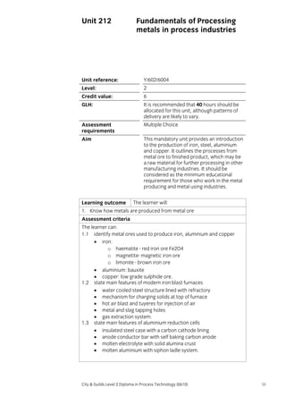 Unit 212

Fundamentals of Processing
metals in process industries

Unit reference:

Y/602/6004

Level:

2

Credit value:

6

GLH:

It is recommended that 40 hours should be
allocated for this unit, although patterns of
delivery are likely to vary.

Assessment
requirements

Multiple Choice

Aim

This mandatory unit provides an introduction
to the production of iron, steel, aluminium
and copper. It outlines the processes from
metal ore to finished product, which may be
a raw material for further processing in other
manufacturing industries. It should be
considered as the minimum educational
requirement for those who work in the metal
producing and metal using industries.

Learning outcome

The learner will:

1. Know how metals are produced from metal ore
Assessment criteria
The learner can:
1.1 identify metal ores used to produce iron, aluminium and copper
• iron:
o haematite - red iron ore Fe2O4
o magnetite- magnetic iron ore
o limonite - brown iron ore
• aluminium: bauxite
• copper: low grade sulphide ore.
1.2 state main features of modern iron blast furnaces
• water cooled steel structure lined with refractory
• mechanism for charging solids at top of furnace
• hot air blast and tuyeres for injection of air
• metal and slag tapping holes
• gas extraction system.
1.3 state main features of aluminium reduction cells
• insulated steel case with a carbon cathode lining
• anode conductor bar with self baking carbon anode
• molten electrolyte with solid alumina crust
• molten aluminium with siphon ladle system.

City & Guilds Level 2 Diploma in Process Technology (0610)

55

 