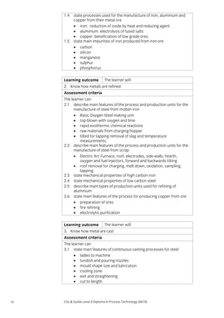 1.4

1.5

state processes used for the manufacture of iron, aluminium and
copper from their metal ore
• iron: reduction of oxide by heat and reducing agent
• aluminium: electrolysis of fused salts
• copper: beneficiation of low grade ores.
state main impurities of iron produced from iron ore
• carbon
• silicon
• manganese
• sulphur
• phosphorus.

Learning outcome

The learner will:

2. Know how metals are refined
Assessment criteria
The learner can:
2.1 describe main features of the process and production units for the
manufacture of steel from molten iron
• Basic Oxygen Steel making unit
• top blown with oxygen and lime
• rapid exothermic chemical reactions
• raw materials from charging hopper
• tilted for tapping removal of slag and temperature
measurements.
2.2 describe main features of the process and production units for the
manufacture of steel from scrap
• Electric Arc Furnace, roof, electrodes, side walls, hearth,
oxygen and fuel injectors, forward and backwards tilting
• roof removal for charging, melt down, oxidation, sampling,
tapping.
2.3 state mechanical properties of high carbon iron
2.4 state mechanical properties of low carbon steel
2.5 describe main types of production units used for refining of
aluminium
2.6 state main features of the process for producing copper from ore
• preparation of ores
• fire refining
• electrolytic purification
Learning outcome

The learner will:

3. Know how metal are cast
Assessment criteria
The learner can:
3.1 state main features of continuous casting processes for steel
• ladles to machine
• tundish and pouring nozzles
• mould shape size and lubrication
• cooling zone
• exit and straightening
• cut to length.

56

City & Guilds Level 2 Diploma in Process Technology (0610)

 