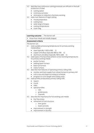 3.2

3.3

describe how continuous casting processes are efficient in the bulk
production of steel
• casting speed
• continuous process
• elimination or reduction of primary working.
state main features of ingot casting
• mould preparation
• casting bays
• wide range of shapes
• casting temperatures
• cover slag.

Learning outcome

The learner will:

4. Know how metals are initially shaped
Assessment criteria
The learner can:
4.1 state suitable processing temperatures for primary working
metals/alloys
• steel (typically 1100 to 900 C)
• copper and alloys (typically 900 to 700 C)
• aluminium and alloys (typically 700 to 600 C)
4.2 state types of furnace that achieve correct working temperatures
for primary working metals
• pusher furnace
• walking beam furnace
• batch pit furnace
• rotary furnace.
4.3 describe main features of operating primary rolling mills
• monitor and track supply from reheat furnace to primary mill
• roll to size and shape according to schedule
• progress to cut to length and cooling racks.
4.4 state profiles produced by primary rolling mills
• square
• round
• slabs
• special profiles:
o rails
o girders/joists
o channels.
4.5 describe the importance for hot working cast metals
• low flow stress
• refinement of cast structure:
o finer grains
o lower porosity
• improvement in strength
• improvement in ductility.

City & Guilds Level 2 Diploma in Process Technology (0610)

57

 