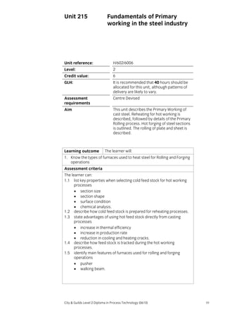 Unit 215

Fundamentals of Primary
working in the steel industry

Unit reference:

H/602/6006

Level:

2

Credit value:

6

GLH:

It is recommended that 40 hours should be
allocated for this unit, although patterns of
delivery are likely to vary.

Assessment
requirements

Centre Devised

Aim

This unit describes the Primary Working of
cast steel. Reheating for hot working is
described, followed by details of the Primary
Rolling process. Hot forging of steel sections
is outlined. The rolling of plate and sheet is
described.

Learning outcome

The learner will:

1. Know the types of furnaces used to heat steel for Rolling and Forging
operations
Assessment criteria
The learner can:
1.1 list key properties when selecting cold feed stock for hot working
processes
• section size
• section shape
• surface condition
• chemical analysis.
1.2 describe how cold feed stock is prepared for reheating processes.
1.3 state advantages of using hot feed stock directly from casting
processes
• increase in thermal efficiency
• increase in production rate
• reduction in cooling and heating cracks.
1.4 describe how feed stock is tracked during the hot working
processes.
1.5 identify main features of furnaces used for rolling and forging
operations
• pusher
• walking beam.

City & Guilds Level 2 Diploma in Process Technology (0610)

59

 