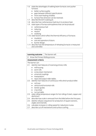 1.6

state the advantages of walking beam furnaces over pusher
furnaces
• better surface quality
• gaps between different specifications
• more even heating of billets
• furnace flow direction can be reversed.
1.7 describe the term soaking pit.
1.8 describe how carbonaceous fuels burn to produce heat.
1.9 state types of furnace atmospheres that can be produced
• carbonaceous fuel
• reducing
• neutral
• oxidising.
1.10 state factors which affect the thermal efficiency of furnaces
• insulation
• size and operation of doors
• burner design.
1.11 describe how the temperature of reheating furnaces is measured
and controlled

Learning outcome

The learner will:

2. Know the Primary Rolling process
Assessment criteria
The learner can:
2.1 identify main features of reversing primary mills
• mill housing
• work rolls
• screw down mechanism
• universal couplings
• manipulators
• input and output roller tables.
2.2 identify main features of continuous mills which produce billet
• roll train
• vertical and horizontal rolls
• twister guides
• crop shear
• run out table.
2.3 state rolling temperature ranges for hot rolling of steel, copper and
aluminium.
2.4 describe how scale is removed from the billet before the first pass.
2.5 identify roll pass sequences for production of square sections,
angles and channels.
2.6 calculate increases in rolling speed for reductions in area.
2.7 describe cut off mechanisms and surface scarfing.

60

City & Guilds Level 2 Diploma in Process Technology (0610)

 