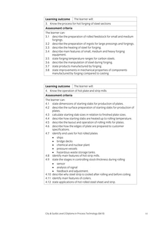 Learning outcome

The learner will:

3. Know the process for hot forging of steel sections
Assessment criteria
The learner can:
3.1 describe the preparation of rolled feedstock for small and medium
forgings.
3.2 describe the preparation of ingots for large pressings and forgings.
3.3 describe the heating of steel for forging.
3.4 describe main features of small, medium and heavy forging
equipment.
3.5 state forging temperature ranges for carbon steels.
3.6 describe the manipulation of steel during forging.
3.7 state products manufactured by forging.
3.8 state improvements in mechanical properties of components
manufactured by forging compared to casting

Learning outcome

The learner will:

4. Know the operation of hot plate and strip mills
Assessment criteria
The learner can:
4.1 state dimensions of starting slabs for production of plates.
4.2 describe the surface preparation of starting slabs for production of
plates.
4.3 calculate starting slab sizes in relation to finished plate sizes.
4.4 describe how starting slabs are heated up to rolling temperature.
4.5 describe the layout and operation of rolling mills for plates.
4.6 describe how the edges of plate are prepared to customer
specifications.
4.7 identify end uses for hot rolled plates
• ships
• bridge decks
• chemical and nuclear plant
• pressure vessels
• hazardous waste storage tanks.
4.8 identify main features of hot strip mills.
4.9 state the stages in controlling stock thickness during rolling
• sensor
• analysis of signal
• feedback and adjustment.
4.10 describe why steel strip is cooled after rolling and before coiling.
4.11 identify main features of coilers.
4.12 state applications of hot rolled steel sheet and strip.

City & Guilds Level 2 Diploma in Process Technology (0610)

61

 