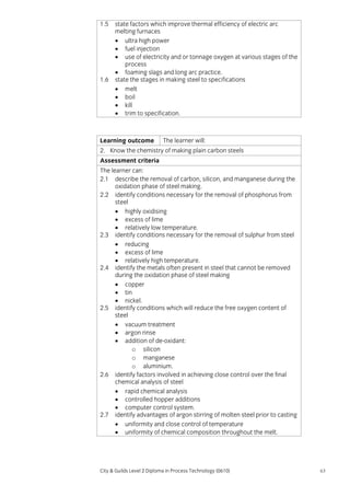 1.5

1.6

state factors which improve thermal efficiency of electric arc
melting furnaces
• ultra high power
• fuel injection
• use of electricity and or tonnage oxygen at various stages of the
process
• foaming slags and long arc practice.
state the stages in making steel to specifications
• melt
• boil
• kill
• trim to specification.

Learning outcome

The learner will:

2. Know the chemistry of making plain carbon steels
Assessment criteria
The learner can:
2.1 describe the removal of carbon, silicon, and manganese during the
oxidation phase of steel making.
2.2 identify conditions necessary for the removal of phosphorus from
steel
• highly oxidising
• excess of lime
• relatively low temperature.
2.3 identify conditions necessary for the removal of sulphur from steel
• reducing
• excess of lime
• relatively high temperature.
2.4 identify the metals often present in steel that cannot be removed
during the oxidation phase of steel making
• copper
• tin
• nickel.
2.5 identify conditions which will reduce the free oxygen content of
steel
• vacuum treatment
• argon rinse
• addition of de-oxidant:
o silicon
o manganese
o aluminium.
2.6 identify factors involved in achieving close control over the final
chemical analysis of steel
• rapid chemical analysis
• controlled hopper additions
• computer control system.
2.7 identify advantages of argon stirring of molten steel prior to casting
• uniformity and close control of temperature
• uniformity of chemical composition throughout the melt.

City & Guilds Level 2 Diploma in Process Technology (0610)

63

 
