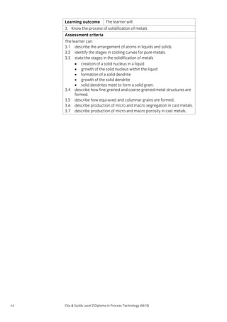 Learning outcome

The learner will:

3. Know the process of solidification of metals
Assessment criteria
The learner can:
3.1 describe the arrangement of atoms in liquids and solids
3.2 identify the stages in cooling curves for pure metals.
3.3 state the stages in the solidification of metals
• creation of a solid nucleus in a liquid
• growth of the solid nucleus within the liquid
• formation of a solid dendrite
• growth of the solid dendrite
• solid dendrites meet to form a solid grain.
3.4 describe how fine grained and coarse grained metal structures are
formed.
3.5 describe how equi-axed and columnar grains are formed.
3.6 describe production of micro and macro segregation in cast metals.
3.7 describe production of micro and macro porosity in cast metals.

64

City & Guilds Level 2 Diploma in Process Technology (0610)

 