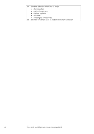 5.4

5.5

68

describe uses of titanium and its alloys
• chemical plant
• marine components
• medical implants
• airframes
• aero engine components.
describe how zinc is used to protect steels from corrosion

City & Guilds Level 2 Diploma in Process Technology (0610)

 