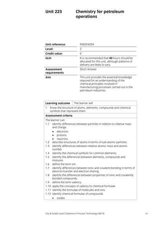Unit 223

Chemistry for petroleum
operations

Unit reference:

R/602/6034

Level:

2

Credit value:

6

GLH:

It is recommended that 40 hours should be
allocated for this unit, although patterns of
delivery are likely to vary.

Assessment
requirements

Short Answer

Aim

This unit provides the essential knowledge
required for an understanding of the
chemical principles involved in
manufacturing processes carried out in the
petroleum industries.

Learning outcome

The learner will:

1. Know the structure of atoms, elements, compounds and chemical
symbols that represent them
Assessment criteria
The learner can:
1.1 identify differences between particles in relation to relative mass
and charge.
• electrons
• protons
• neutrons
1.2 describe structures of atoms in terms of sub-atomic particles.
1.3 identify differences between relative atomic mass and atomic
number.
1.4 identify the chemical symbols for common elements.
1.5 identify the differences between elements, compounds and
mixtures.
1.6 define the term ion .
1.7 identify differences between ionic and covalent bonding in terms of
electron transfer and electron sharing.
1.8 identify the differences between properties of ionic and covalently
bonded compounds.
1.9 define the term valency.
1.10 apply the concepts of valency to chemical formulae
1.11 identify the formulae of molecules and ions.
1.12 identify chemical formulae of compounds
• oxides

City & Guilds Level 2 Diploma in Process Technology (0610)

69

 
