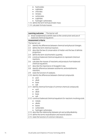 • hydroxides
• sulphates
• chlorides
• nitrates
• carbonates
• sulphides
• hydrogen carbonates.
1.13 define the term formula (molar) mass
1.14 calculate formula masses.

Learning outcome The learner will:
2. Know fundamental scientific laws to the construction and use of
balanced chemical equations
Assessment criteria
The learner can:
2.1 identify the differences between chemical and physical changes.
2.2 define the term chemical reaction.
2.3 describe the law of conservation of matter and the law of definite
proportion.
2.4 define the term stoichiometric quantity.
2.5 construct balanced chemical equations to represent chemical
reactions.
2.6 calculate the masses of reactants and products from balanced
chemical equations.
2.7 describe the importance of Avogadro’s law.
2.8 identify differences between exothermic and endothermic
reactions.
2.9 state the function of catalysts.
2.10 identify the differences between chemical compounds
• acid
• alkali
• base
• salt
2.11 identify chemical formulae of common chemical compounds
• acid
• alkali
• base
• salt
2.12 construct balanced chemical equations for reactions involving acids
• metals
• alkalis
• bases
• carbonates
• hydrogen carbonates.
2.13 describe the relationship between pH and acidity/alkalinity.
2.14 define the terms neutralisation and neutral solution.
2.15 state the function of common indicators.

70

City & Guilds Level 2 Diploma in Process Technology (0610)

 