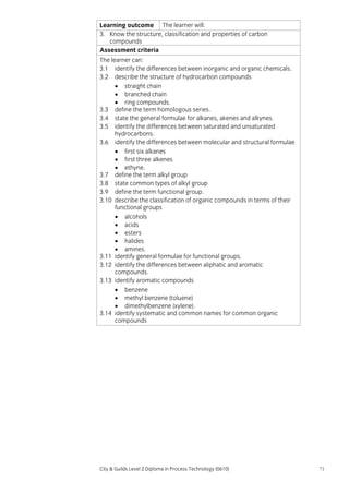 Learning outcome The learner will:
3. Know the structure, classification and properties of carbon
compounds
Assessment criteria
The learner can:
3.1 identify the differences between inorganic and organic chemicals.
3.2 describe the structure of hydrocarbon compounds
• straight chain
• branched chain
• ring compounds.
3.3 define the term homologous series.
3.4 state the general formulae for alkanes, akenes and alkynes.
3.5 identify the differences between saturated and unsaturated
hydrocarbons.
3.6 identify the differences between molecular and structural formulae
• first six alkanes
• first three alkenes
• ethyne.
3.7 define the term alkyl group
3.8 state common types of alkyl group
3.9 define the term functional group.
3.10 describe the classification of organic compounds in terms of their
functional groups
• alcohols
• acids
• esters
• halides
• amines.
3.11 identify general formulae for functional groups.
3.12 identify the differences between aliphatic and aromatic
compounds.
3.13 identify aromatic compounds
• benzene
• methyl benzene (toluene)
• dimethylbenzene (xylene).
3.14 identify systematic and common names for common organic
compounds

City & Guilds Level 2 Diploma in Process Technology (0610)

71

 
