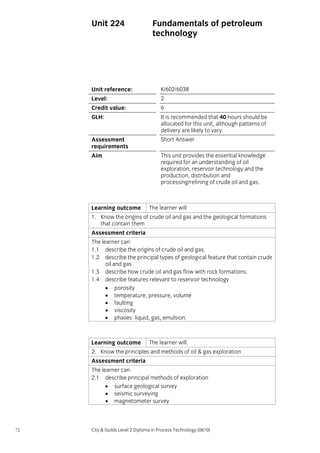 Unit 224

Fundamentals of petroleum
technology

Unit reference:

K/602/6038

Level:

2

Credit value:

6

GLH:

It is recommended that 40 hours should be
allocated for this unit, although patterns of
delivery are likely to vary.

Assessment
requirements

Short Answer

Aim

This unit provides the essential knowledge
required for an understanding of oil
exploration, reservoir technology and the
production, distribution and
processing/refining of crude oil and gas.

Learning outcome

The learner will:

1. Know the origins of crude oil and gas and the geological formations
that contain them
Assessment criteria
The learner can:
1.1 describe the origins of crude oil and gas.
1.2 describe the principal types of geological feature that contain crude
oil and gas
1.3 describe how crude oil and gas flow with rock formations.
1.4 describe features relevant to reservoir technology
• porosity
• temperature, pressure, volume
• faulting
• viscosity
• phases: liquid, gas, emulsion.

Learning outcome

The learner will:

2. Know the principles and methods of oil & gas exploration
Assessment criteria
The learner can:
2.1 describe principal methods of exploration
• surface geological survey
• seismic surveying
• magnetometer survey

72

City & Guilds Level 2 Diploma in Process Technology (0610)

 