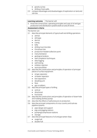 2.2

• gravity survey
• drilling of test wells.
compare advantages and disadvantages of exploration on land and
sub-sea

Learning outcome The learner will:
3. Know the construction, operating principles and uses of oil and gas
production and distribution systems both on and off shore
Assessment criteria
The learner can:
3.1 describe principal elements of typical well and drilling operations
• drill bit
• drill pipe
• derrick
• casing
• kelly
• drilling mud, biocides
• Christmas tree
• production header/collection point
• instrumentation
• geological analysis
• well completion techniques
• data logging
• well testing
• inhibitor injection
• services/utilities
3.2 describe the construction and principles of operation of principal
pieces of surface equipment
• oil-gas separator
• oil-water separator
• test separators
• desalting unit
• flare
• gas scrubbers.
3.3 describe principal types of drilling
• vertical
• directional
• horizontal.
3.4 describe the construction and principles of operation of down hole
and nodding donkey pumps
3.5 describe the effects of well pressure on production.
3.6 describe principal components of cross country and sub-sea
pipeline systems
• pipe design and support
• pigs and pigging stations
• pumping/compression stations
• storage.
3.7 describe principal features of oil and gas tanker ships
• single hull
• double hull

City & Guilds Level 2 Diploma in Process Technology (0610)

73

 