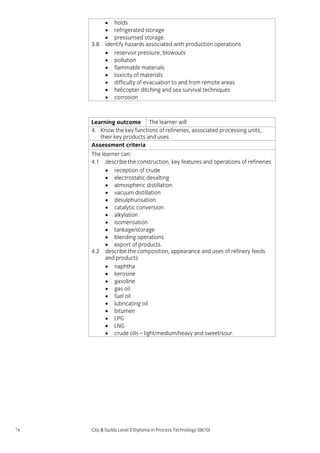 3.8

• holds
• refrigerated storage
• pressurised storage.
identify hazards associated with production operations
• reservoir pressure; blowouts
• pollution
• flammable materials
• toxicity of materials
• difficulty of evacuation to and from remote areas
• helicopter ditching and sea survival techniques
• corrosion

Learning outcome The learner will:
4. Know the key functions of refineries, associated processing units,
their key products and uses
Assessment criteria
The learner can:
4.1 describe the construction, key features and operations of refineries
• reception of crude
• electrostatic desalting
• atmospheric distillation
• vacuum distillation
• desulphurisation
• catalytic conversion
• alkylation
• isomerisation
• tankage/storage
• blending operations
• export of products.
4.2 describe the composition, appearance and uses of refinery feeds
and products
• naphtha
• kerosine
• gasoline
• gas oil
• fuel oil
• lubricating oil
• bitumen
• LPG
• LNG
• crude oils – light/medium/heavy and sweet/sour.

74

City & Guilds Level 2 Diploma in Process Technology (0610)

 