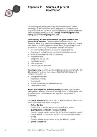 Appendix 2

Sources of general
information

The following documents contain essential information for centres
delivering City & Guilds qualifications. They should be referred to in
conjunction with this handbook. To download the documents and to find
other useful documents, go to the Centres and Training Providers
homepage on www.cityandguilds.com.
Providing City & Guilds qualifications – a guide to centre and
qualification approval contains detailed information about the
processes which must be followed and requirements which must be met
for a centre to achieve ‘approved centre’ status, or to offer a particular
qualification. Specifically, the document includes sections on:
• The centre and qualification approval process and forms
• Assessment, verification and examination roles at the centre
• Registration and certification of candidates
• Non-compliance
• Complaints and appeals
• Equal opportunities
• Data protection
• Frequently asked questions.
Ensuring quality contains updates and good practice exemplars for City
& Guilds assessment and policy issues. Specifically, the document
contains information on:
• Management systems
• Maintaining records
• Assessment
• Internal verification and quality assurance
• External verification.
Access to Assessment & Qualifications provides full details of the
arrangements that may be made to facilitate access to assessments and
qualifications for candidates who are eligible for adjustments in
assessment.
The centre homepage section of the City & Guilds website also contains
useful information such on such things as:
• Walled Garden
Find out how to register and certificate candidates on line
• Qualifications and Credit Framework (QCF)
Contains general guidance about the QCF and how qualifications will
change, as well as information on the IT systems needed and FAQs
• Events
Contains dates and information on the latest Centre events
• Online assessment

76

City & Guilds Level 2 Diploma in Process Technology (0610)

 