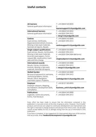 Useful contacts

UK learners
General qualification information

T: +44 (0)844 543 0033
E:
learnersupport@cityandguilds.com

International learners
General qualification information

T: +44 (0)844 543 0033
F: +44 (0)20 7294 2413
E: intcg@cityandguilds.com

Centres
Exam entries, Certificates,
Registrations/enrolment, Invoices,
Missing or late exam materials,
Nominal roll reports, Results

T: +44 (0)844 543 0000
F: +44 (0)20 7294 2413
E:
centresupport@cityandguilds.com

Single subject qualifications
Exam entries, Results, Certification,
Missing or late exam materials,
Incorrect exam papers, Forms
request (BB, results entry), Exam
date and time change

T: +44 (0)844 543 0000
F: +44 (0)20 7294 2413
F: +44 (0)20 7294 2404 (BB forms)
E:
singlesubjects@cityandguilds.com

International awards
Results, Entries, Enrolments,
Invoices, Missing or late exam
materials, Nominal roll reports

T: +44 (0)844 543 0000
F: +44 (0)20 7294 2413
E: intops@cityandguilds.com

Walled Garden
Re-issue of password or username,
Technical problems, Entries,
Results, GOLA, Navigation,
User/menu option, Problems

T: +44 (0)844 543 0000
F: +44 (0)20 7294 2413
E:
walledgarden@cityandguilds.com

Employer
Employer solutions, Mapping,
Accreditation, Development Skills,
Consultancy

T: +44 (0)121 503 8993
E:
business_unit@cityandguilds.com

Publications
Logbooks, Centre documents,
Forms, Free literature

T: +44 (0)844 543 0000
F: +44 (0)20 7294 2413

Every effort has been made to ensure that the information contained in this
publication is true and correct at the time of going to press. However, City & Guilds’
products and services are subject to continuous development and improvement and
the right is reserved to change products and services from time to time. City & Guilds
cannot accept liability for loss or damage arising from the use of information in this
publication.
If you have a complaint, or any suggestions for improvement about any of the services
that we provide, email: feedbackandcomplaints@cityandguilds.com

 