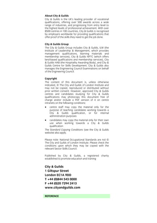 About City & Guilds
City & Guilds is the UK’s leading provider of vocational
qualifications, offering over 500 awards across a wide
range of industries, and progressing from entry level to
the highest levels of professional achievement. With over
8500 centres in 100 countries, City & Guilds is recognised
by employers worldwide for providing qualifications that
offer proof of the skills they need to get the job done.
City & Guilds Group
The City & Guilds Group includes City & Guilds, ILM (the
Institute of Leadership & Management, which provides
management qualifications, learning materials and
membership services), City & Guilds NPTC (which offers
land-based qualifications and membership services), City
& Guilds HAB (the Hospitality Awarding Body), and City &
Guilds Centre for Skills Development. City & Guilds also
manages the Engineering Council Examinations on behalf
of the Engineering Council.
Copyright
The content of this document is, unless otherwise
indicated, © The City and Guilds of London Institute and
may not be copied, reproduced or distributed without
prior written consent. However, approved City & Guilds
centres and candidates studying for City & Guilds
qualifications may photocopy this document free of
charge and/or include a PDF version of it on centre
intranets on the following conditions:

•

centre staff may copy the material only for the
purpose of teaching candidates working towards a
City & Guilds qualification, or for internal
administration purposes

•

candidates may copy the material only for their own
use when working towards a City & Guilds
qualification
The Standard Copying Conditions (see the City & Guilds
website) also apply.
Please note: National Occupational Standards are not ©
The City and Guilds of London Institute. Please check the
conditions upon which they may be copied with the
relevant Sector Skills Council.
Published by City & Guilds, a registered charity
established to promote education and training

City & Guilds
1 Giltspur Street
London EC1A 9DD
T +44 (0)844 543 0000
F +44 (0)20 7294 2413
www.cityandguilds.com
REFERENCE

 