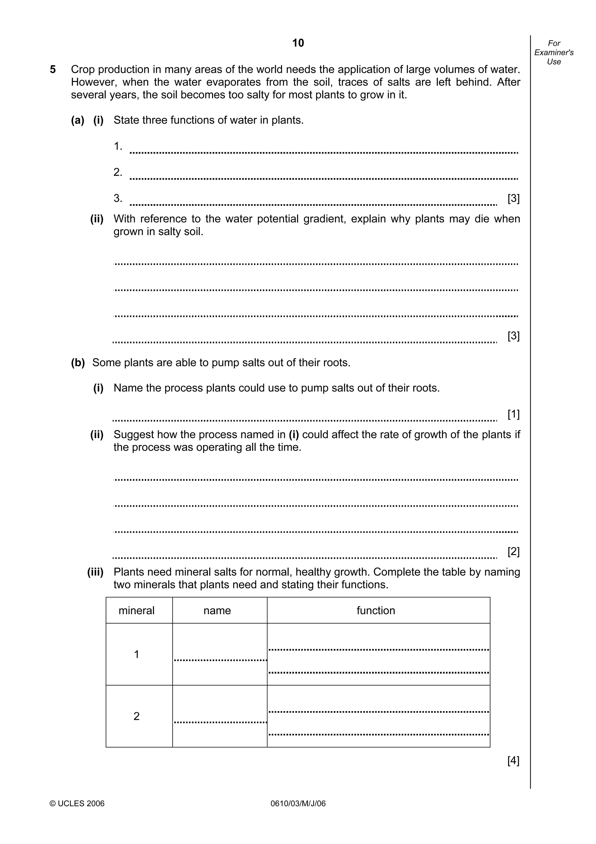 10
© UCLES 2006 0610/03/M/J/06
For
Examiner's
Use
5 Crop production in many areas of the world needs the application of large volumes of water.
However, when the water evaporates from the soil, traces of salts are left behind. After
several years, the soil becomes too salty for most plants to grow in it.
(a) (i) State three functions of water in plants.
1.
2.
3. [3]
(ii) With reference to the water potential gradient, explain why plants may die when
grown in salty soil.
[3]
(b) Some plants are able to pump salts out of their roots.
(i) Name the process plants could use to pump salts out of their roots.
[1]
(ii) Suggest how the process named in (i) could affect the rate of growth of the plants if
the process was operating all the time.
[2]
(iii) Plants need mineral salts for normal, healthy growth. Complete the table by naming
two minerals that plants need and stating their functions.
mineral name function
1
2
[4]
 