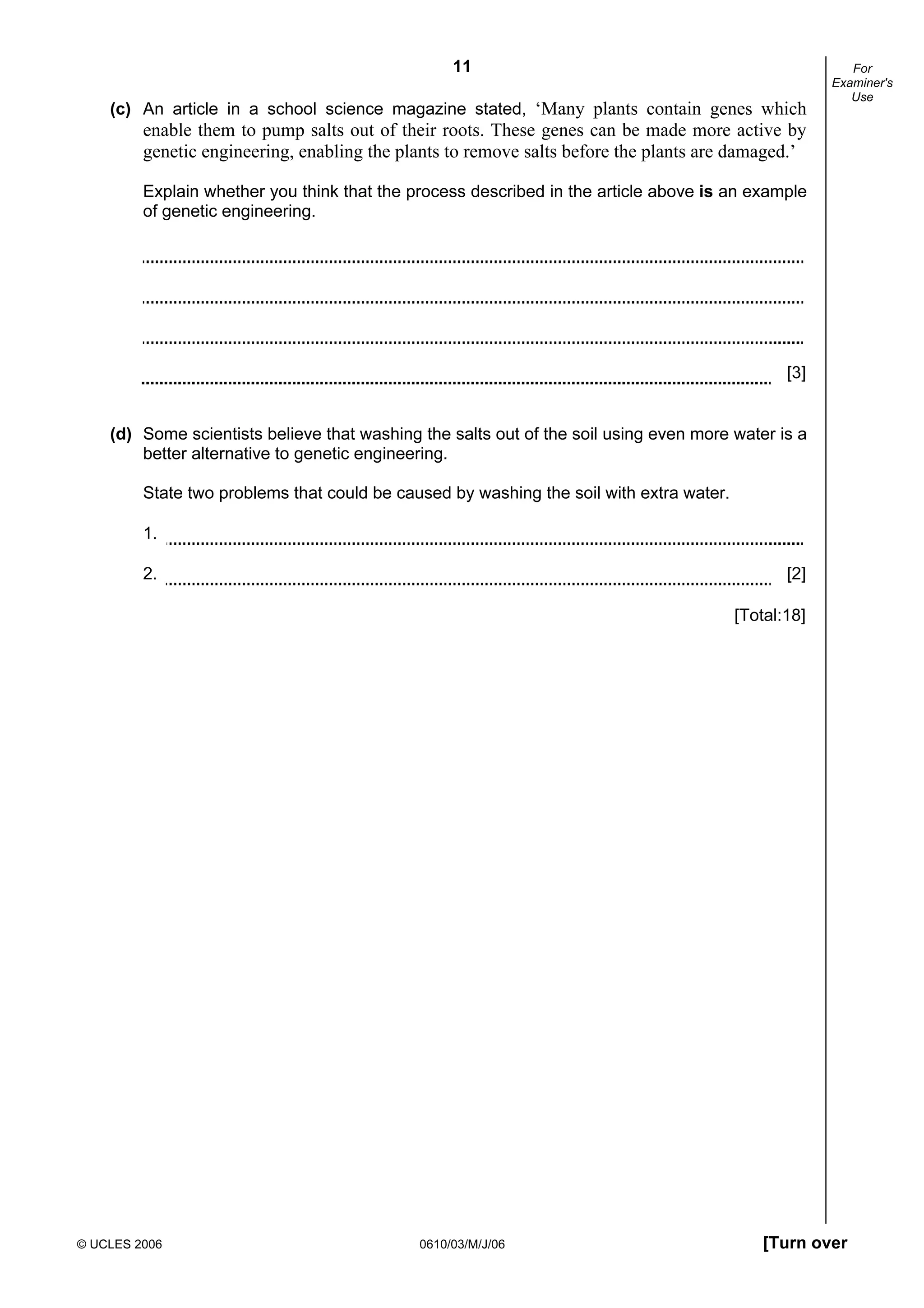 11
© UCLES 2006 0610/03/M/J/06 [Turn over
For
Examiner's
Use
(c) An article in a school science magazine stated, ‘Many plants contain genes which
enable them to pump salts out of their roots. These genes can be made more active by
genetic engineering, enabling the plants to remove salts before the plants are damaged.’
Explain whether you think that the process described in the article above is an example
of genetic engineering.
[3]
(d) Some scientists believe that washing the salts out of the soil using even more water is a
better alternative to genetic engineering.
State two problems that could be caused by washing the soil with extra water.
1.
2. [2]
[Total:18]
 