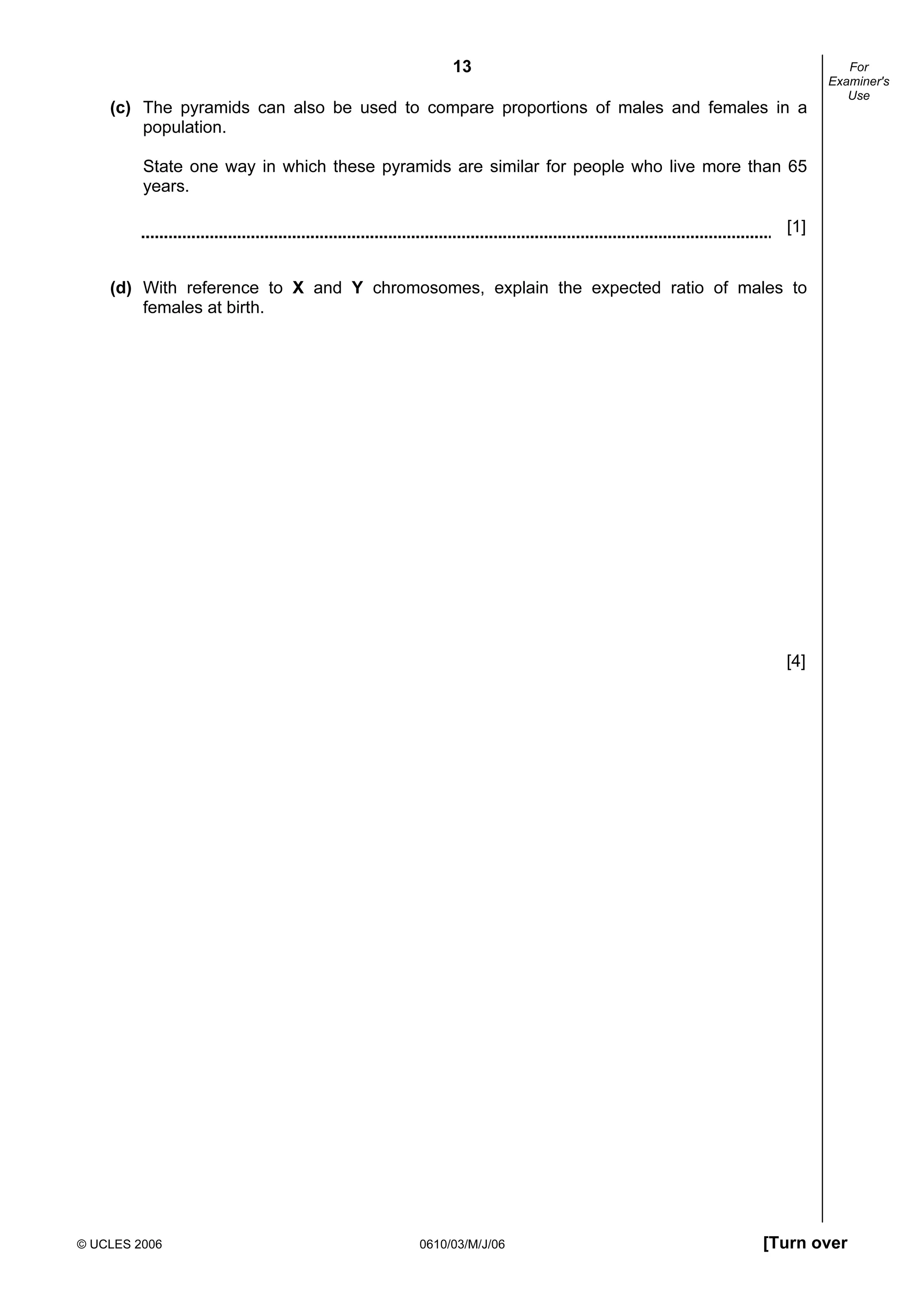 13
© UCLES 2006 0610/03/M/J/06 [Turn over
For
Examiner's
Use
(c) The pyramids can also be used to compare proportions of males and females in a
population.
State one way in which these pyramids are similar for people who live more than 65
years.
[1]
(d) With reference to X and Y chromosomes, explain the expected ratio of males to
females at birth.
[4]
 