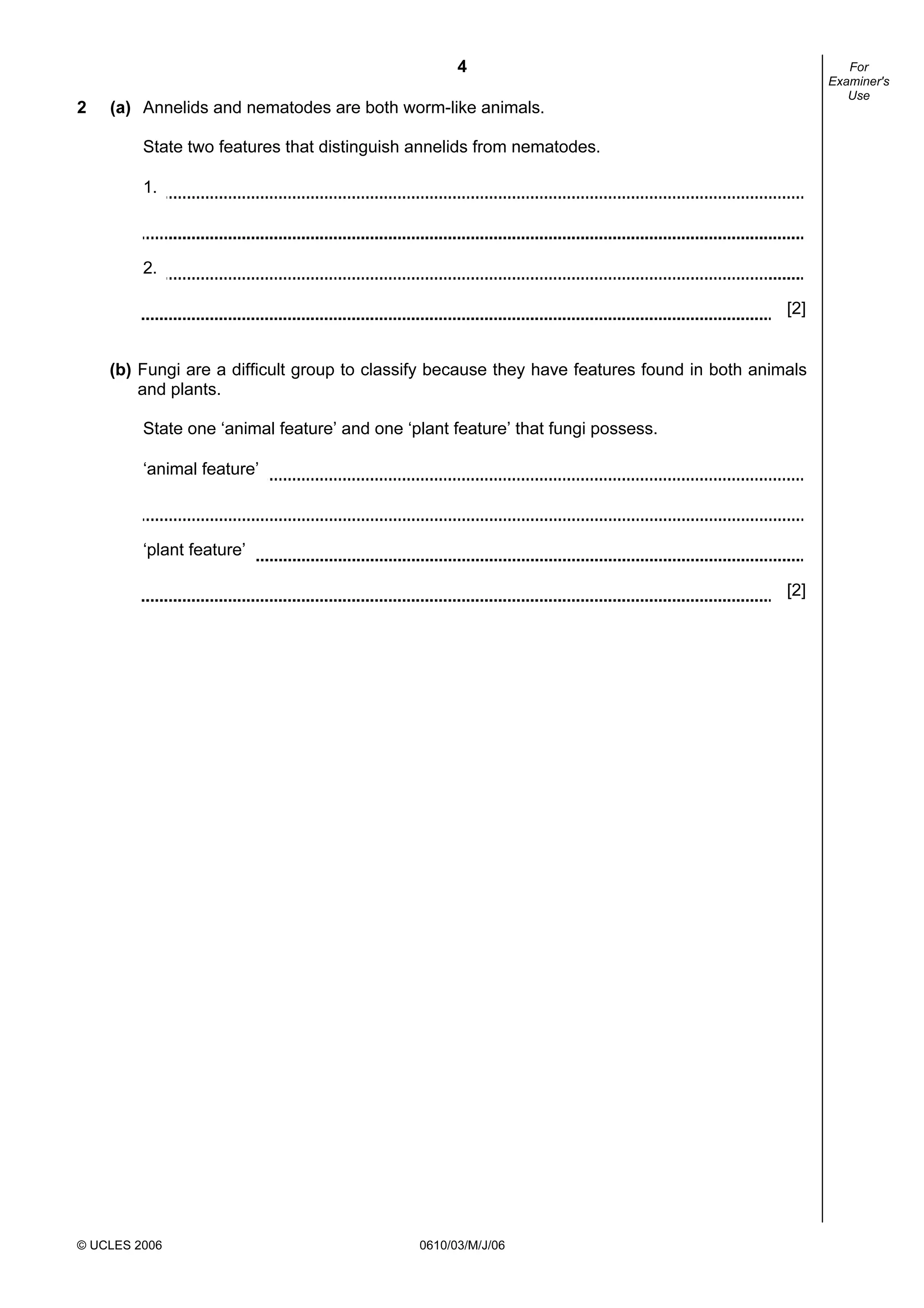 4
© UCLES 2006 0610/03/M/J/06
For
Examiner's
Use
2 (a) Annelids and nematodes are both worm-like animals.
State two features that distinguish annelids from nematodes.
1.
2.
[2]
(b) Fungi are a difficult group to classify because they have features found in both animals
and plants.
State one ‘animal feature’ and one ‘plant feature’ that fungi possess.
‘animal feature’
‘plant feature’
[2]
 