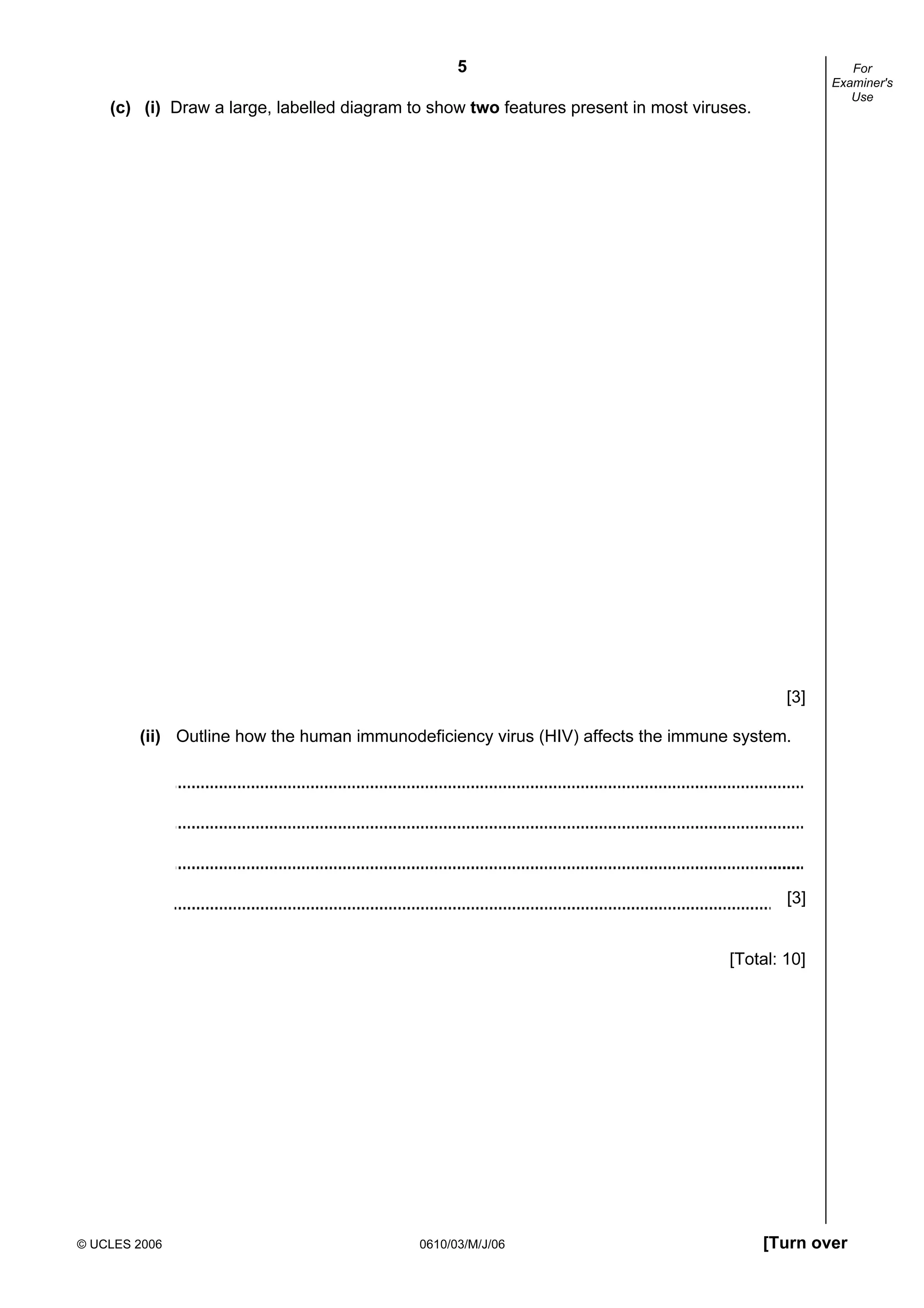 5
© UCLES 2006 0610/03/M/J/06 [Turn over
For
Examiner's
Use
(c) (i) Draw a large, labelled diagram to show two features present in most viruses.
[3]
(ii) Outline how the human immunodeficiency virus (HIV) affects the immune system.
[3]
[Total: 10]
 