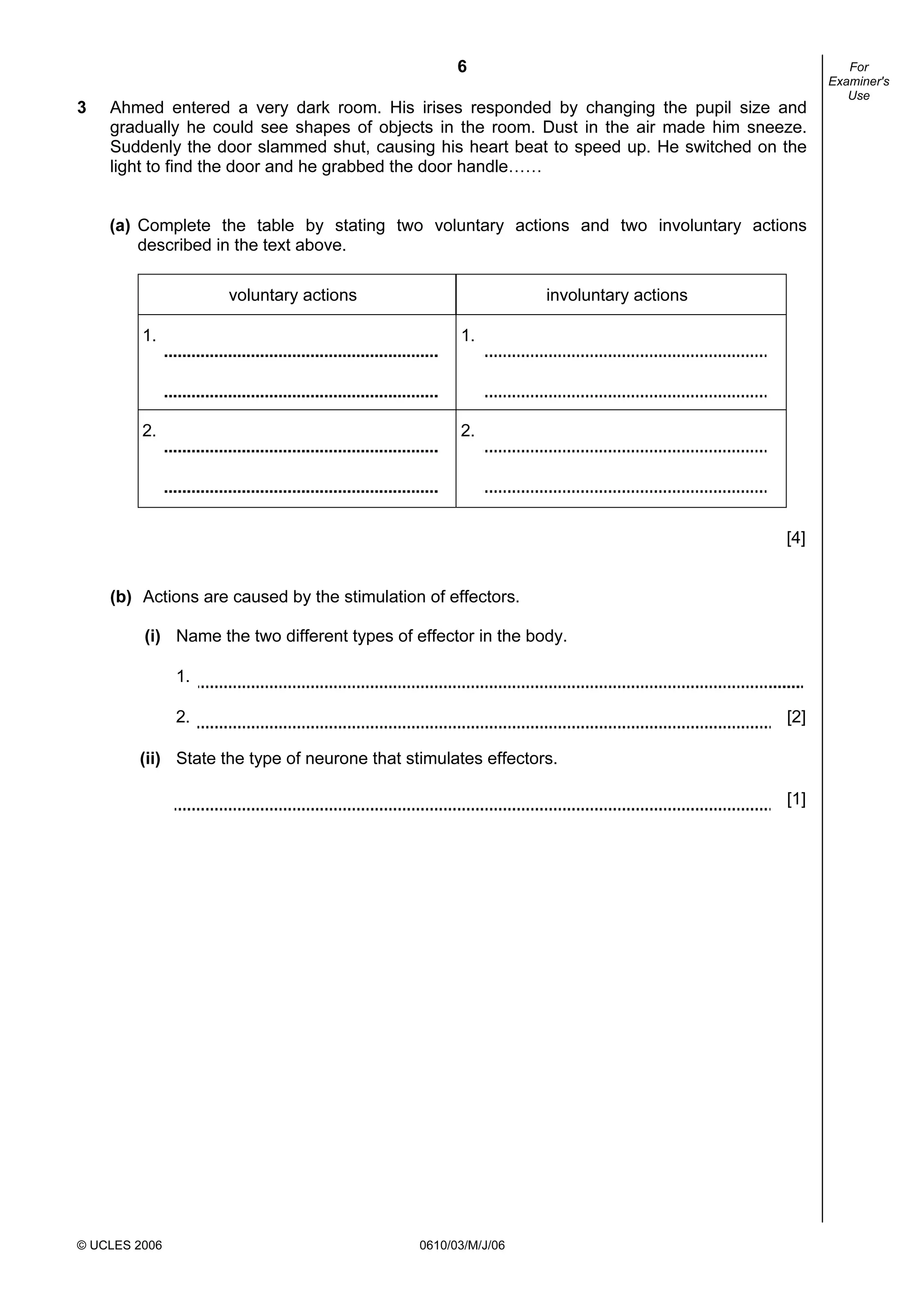 6
© UCLES 2006 0610/03/M/J/06
For
Examiner's
Use
3 Ahmed entered a very dark room. His irises responded by changing the pupil size and
gradually he could see shapes of objects in the room. Dust in the air made him sneeze.
Suddenly the door slammed shut, causing his heart beat to speed up. He switched on the
light to find the door and he grabbed the door handle……
(a) Complete the table by stating two voluntary actions and two involuntary actions
described in the text above.
voluntary actions involuntary actions
1. 1.
2. 2.
[4]
(b) Actions are caused by the stimulation of effectors.
(i) Name the two different types of effector in the body.
1.
2. [2]
(ii) State the type of neurone that stimulates effectors.
[1]
 