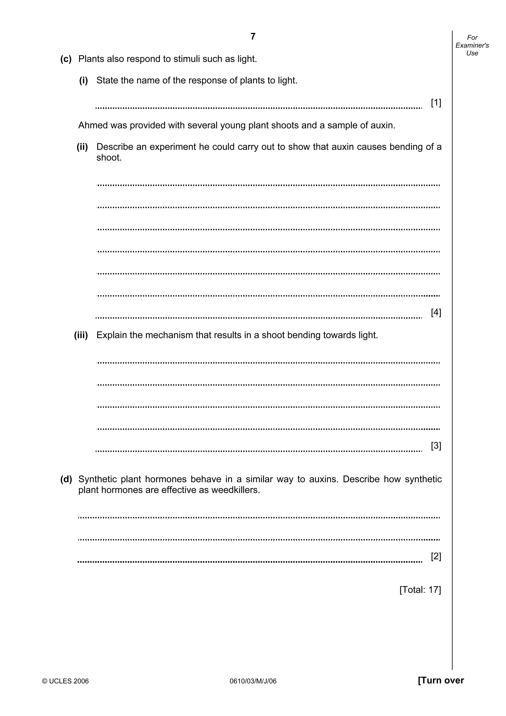7
© UCLES 2006 0610/03/M/J/06 [Turn over
For
Examiner's
Use
(c) Plants also respond to stimuli such as light.
(i) State the name of the response of plants to light.
[1]
Ahmed was provided with several young plant shoots and a sample of auxin.
(ii) Describe an experiment he could carry out to show that auxin causes bending of a
shoot.
[4]
(iii) Explain the mechanism that results in a shoot bending towards light.
[3]
(d) Synthetic plant hormones behave in a similar way to auxins. Describe how synthetic
plant hormones are effective as weedkillers.
[2]
[Total: 17]
 