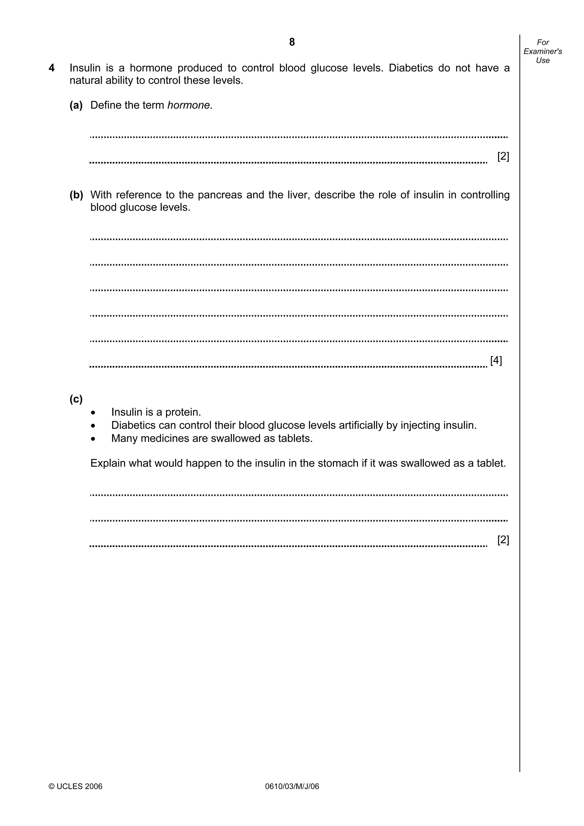 8
© UCLES 2006 0610/03/M/J/06
For
Examiner's
Use
4 Insulin is a hormone produced to control blood glucose levels. Diabetics do not have a
natural ability to control these levels.
(a) Define the term hormone.
[2]
(b) With reference to the pancreas and the liver, describe the role of insulin in controlling
blood glucose levels.
[4]
(c)
• Insulin is a protein.
• Diabetics can control their blood glucose levels artificially by injecting insulin.
• Many medicines are swallowed as tablets.
Explain what would happen to the insulin in the stomach if it was swallowed as a tablet.
[2]
 