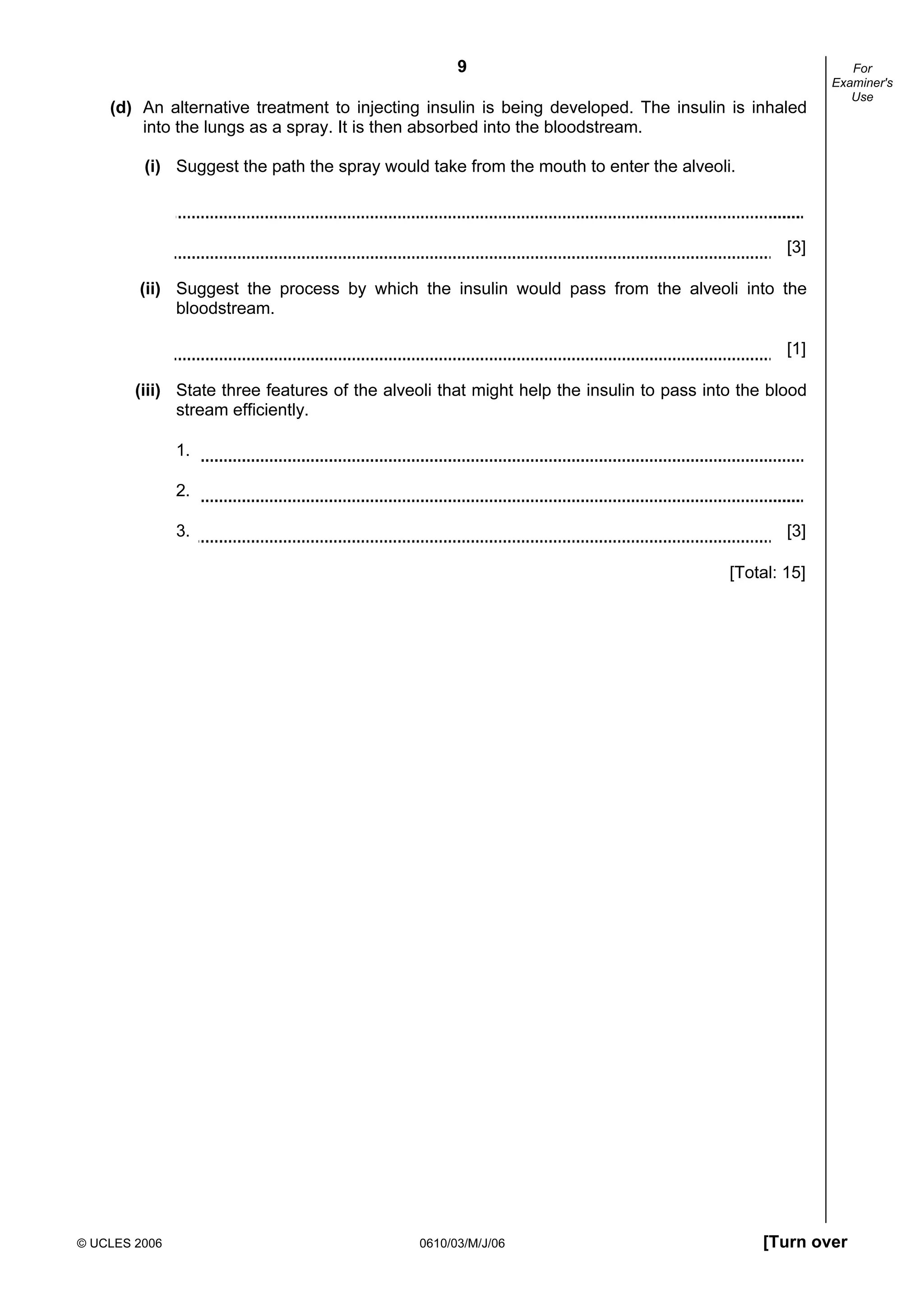 9
© UCLES 2006 0610/03/M/J/06 [Turn over
For
Examiner's
Use
(d) An alternative treatment to injecting insulin is being developed. The insulin is inhaled
into the lungs as a spray. It is then absorbed into the bloodstream.
(i) Suggest the path the spray would take from the mouth to enter the alveoli.
[3]
(ii) Suggest the process by which the insulin would pass from the alveoli into the
bloodstream.
[1]
(iii) State three features of the alveoli that might help the insulin to pass into the blood
stream efficiently.
1.
2.
3. [3]
[Total: 15]
 