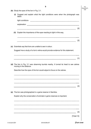 First variant Question Paper
9

For
Examiner's
Use

(b) Study the eyes of the lion in Fig. 3.1.
(i) Suggest and explain what the light conditions were when the photograph was
taken.
light conditions
explanation
[2]
(ii) Explain the importance of the eyes reacting to light in this way.

[2]

(c) Scientists say that lions are unable to see in colour.
Suggest how a study of a lion’s retina would provide evidence for this statement.

[1]

(d) The lion in Fig. 3.1 was observing tourists nearby. It turned its head to see zebras
moving in the distance.
Describe how the eyes of the lion would adjust to focus on the zebras.

[3]

(e) The lion was photographed in a game reserve in Namibia.
Explain why the conservation of animals in game reserves is important.

[3]
[Total:13]

© UCLES 2007

0610/03/M/J/07

[Turn over

 
