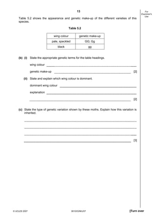 First variant Question Paper
13
Table 5.2 shows the appearance and genetic make-up of the different varieties of this
species.

For
Examiner's
Use

Table 5.2
wing colour

genetic make-up

pale, speckled

GG; Gg

black

gg

(b) (i) State the appropriate genetic terms for the table headings.
wing colour
genetic make-up

[2]

(ii) State and explain which wing colour is dominant.
dominant wing colour
explanation
[2]

(c) State the type of genetic variation shown by these moths. Explain how this variation is
inherited.

[3]

© UCLES 2007

0610/03/M/J/07

[Turn over

 