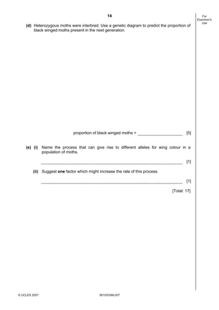 First variant Question Paper
14
(d) Heterozygous moths were interbred. Use a genetic diagram to predict the proportion of
black winged moths present in the next generation.

proportion of black winged moths =

[5]

(e) (i) Name the process that can give rise to different alleles for wing colour in a
population of moths.
[1]
(ii) Suggest one factor which might increase the rate of this process.
[1]
[Total: 17]

© UCLES 2007

0610/03/M/J/07

For
Examiner's
Use

 