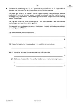 First variant Question Paper
16
6

Scientists are considering the use of a genetically engineered virus to kill a population of
the cane toad, Bufo marinus, which is growing out of control in Australia.
This virus will introduce a modified form of genetic material, responsible for hormone
production. The normal hormone causes the toads to mature in a similar way to hormones
causing puberty in mammals. The modified genetic material will prevent toads maturing,
leading to their death.
The toad was introduced into Australia because it eats scarab beetles, a pest of sugar cane
plants. Sugar cane is an important crop plant.
Animals such as crocodiles and dingos are predators of the toad, but the toad can kill them
by squirting a powerful toxin.
(a) Define the term genetic engineering.

[2]

(b) State which part of the virus would carry the modified genetic material.
[1]

(c) (i) Name the hormone that causes puberty in male mammals.
[1]
(ii) State two characteristics that develop in a boy when this hormone is produced.
1
2

© UCLES 2007

[2]

0610/03/M/J/07

For
Examiner's
Use

 