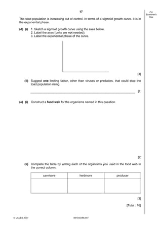 First variant Question Paper
17
The toad population is increasing out of control. In terms of a sigmoid growth curve, it is in
the exponential phase.

For
Examiner's
Use

(d) (i) 1. Sketch a sigmoid growth curve using the axes below.
2. Label the axes (units are not needed).
3. Label the exponential phase of the curve.

[4]
(ii) Suggest one limiting factor, other than viruses or predators, that could stop the
toad population rising.
[1]

(e) (i) Construct a food web for the organisms named in this question.

[2]
(ii) Complete the table by writing each of the organisms you used in the food web in
the correct column.
carnivore

herbivore

producer

[3]
[Total : 16]

© UCLES 2007

0610/03/M/J/07

[Turn over

 