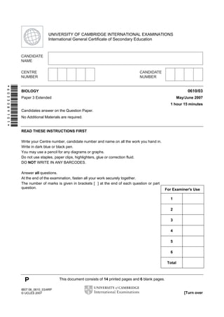 First variant Question Paper

UNIVERSITY OF CAMBRIDGE INTERNATIONAL EXAMINATIONS
International General Certificate of Secondary Education

*6033089101*

0610/03

BIOLOGY

May/June 2007

Paper 3 Extended

1 hour 15 minutes
Candidates answer on the Question Paper.
No Additional Materials are required.

READ THESE INSTRUCTIONS FIRST
Write your Centre number, candidate number and name on all the work you hand in.
Write in dark blue or black pen.
You may use a pencil for any diagrams or graphs.
Do not use staples, paper clips, highlighters, glue or correction fluid.
DO NOT WRITE IN ANY BARCODES.
Answer all questions.
At the end of the examination, fasten all your work securely together.
The number of marks is given in brackets [ ] at the end of each question or part
question.

For Examiner's Use
1
2
3
4
5
6
Total

P
IB07 06_0610_03/4RP
© UCLES 2007

This document consists of 14 printed pages and 6 blank pages.
[Turn over

 