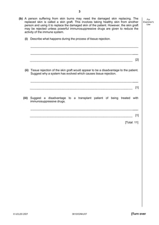 Second variant Question Paper
3
(b) A person suffering from skin burns may need the damaged skin replacing. The
replaced skin is called a skin graft. This involves taking healthy skin from another
person and using it to replace the damaged skin of the patient. However, the skin graft
may be rejected unless powerful immunosuppressive drugs are given to reduce the
activity of the immune system.

For
Examiner's
Use

(i) Describe what happens during the process of tissue rejection.

[2]

(ii) Tissue rejection of the skin graft would appear to be a disadvantage to the patient.
Suggest why a system has evolved which causes tissue rejection.

[1]

(iii) Suggest a disadvantage to a transplant patient of being treated with
immunosuppressive drugs.

[1]
[Total: 11]

© UCLES 2007

0610/03/M/J/07

[Turn over

 
