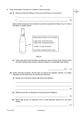 Second variant Question Paper
4
2

Over-consumption of alcohol is a problem in some countries.

For
Examiner's
Use

(a) (i) State two long term effects on the body of drinking too much alcohol.
1
2

[2]

Some alcohol producers have started to promote ‘responsible drinking’. Fig. 2.1 shows
the label on a bottle of beer.

Responsible drinkers do not exceed:
4 daily units of alcohol (men)
3 daily units of alcohol (women)
1 bottle = 2 units of alcohol
This bottle contains 500 cm3 beer

Fig. 2.1

(ii) Using information from this label, calculate the volume of beer which would provide
the recommended daily maximum alcohol intake for a responsible male drinker.

cm3

[1]

(b) Unlike most food nutrients, alcohol does not need to be digested. Instead, it is readily
absorbed into the blood from, for example, the stomach.
(i) Explain why most food nutrients do need to be digested.

[2]
(ii) State the main site of absorption of most products of digestion.
[1]
(iii) Name one product of digestion which is not absorbed directly into the blood
stream.
[1]

© UCLES 2007

0610/03/M/J/07

 