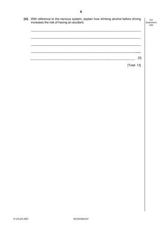 Second variant Question Paper
6
(iii) With reference to the nervous system, explain how drinking alcohol before driving
increases the risk of having an accident.

[3]
[Total: 13]

© UCLES 2007

0610/03/M/J/07

For
Examiner's
Use

 