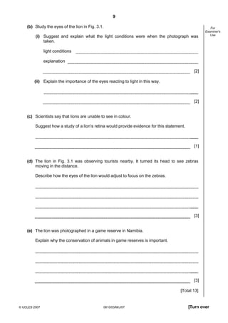 Second variant Question Paper
9
(b) Study the eyes of the lion in Fig. 3.1.
(i) Suggest and explain what the light conditions were when the photograph was
taken.

For
Examiner's
Use

light conditions
explanation
[2]
(ii) Explain the importance of the eyes reacting to light in this way.

[2]

(c) Scientists say that lions are unable to see in colour.
Suggest how a study of a lion’s retina would provide evidence for this statement.

[1]

(d) The lion in Fig. 3.1 was observing tourists nearby. It turned its head to see zebras
moving in the distance.
Describe how the eyes of the lion would adjust to focus on the zebras.

[3]

(e) The lion was photographed in a game reserve in Namibia.
Explain why the conservation of animals in game reserves is important.

[3]
[Total:13]

© UCLES 2007

0610/03/M/J/07

[Turn over

 