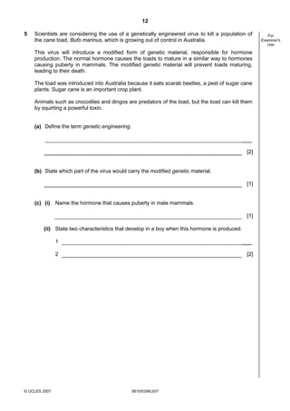 Second variant Question Paper
12
5

Scientists are considering the use of a genetically engineered virus to kill a population of
the cane toad, Bufo marinus, which is growing out of control in Australia.
This virus will introduce a modified form of genetic material, responsible for hormone
production. The normal hormone causes the toads to mature in a similar way to hormones
causing puberty in mammals. The modified genetic material will prevent toads maturing,
leading to their death.
The toad was introduced into Australia because it eats scarab beetles, a pest of sugar cane
plants. Sugar cane is an important crop plant.
Animals such as crocodiles and dingos are predators of the toad, but the toad can kill them
by squirting a powerful toxin.
(a) Define the term genetic engineering.

[2]

(b) State which part of the virus would carry the modified genetic material.
[1]

(c) (i) Name the hormone that causes puberty in male mammals.
[1]
(ii) State two characteristics that develop in a boy when this hormone is produced.
1
2

© UCLES 2007

[2]

0610/03/M/J/07

For
Examiner's
Use

 