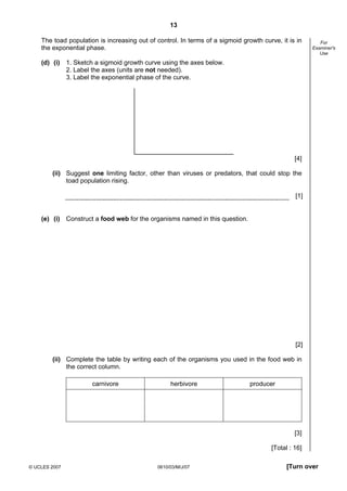 Second variant Question Paper
13
The toad population is increasing out of control. In terms of a sigmoid growth curve, it is in
the exponential phase.

For
Examiner's
Use

(d) (i) 1. Sketch a sigmoid growth curve using the axes below.
2. Label the axes (units are not needed).
3. Label the exponential phase of the curve.

[4]
(ii) Suggest one limiting factor, other than viruses or predators, that could stop the
toad population rising.
[1]

(e) (i) Construct a food web for the organisms named in this question.

[2]
(ii) Complete the table by writing each of the organisms you used in the food web in
the correct column.
carnivore

herbivore

producer

[3]
[Total : 16]
© UCLES 2007

0610/03/M/J/07

[Turn over

 