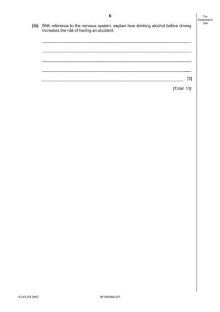 First variant Question Paper
6
(iii) With reference to the nervous system, explain how drinking alcohol before driving
increases the risk of having an accident.

[3]
[Total: 13]

© UCLES 2007

0610/03/M/J/07

For
Examiner's
Use

 