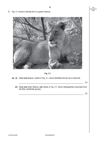 First variant Question Paper
8
3

For
Examiner's
Use

Fig. 3.1 shows a female lion in a game reserve.

Fig. 3.1
(a) (i) State one feature, visible in Fig. 3.1, which identifies the lion as a mammal.
[1]
(ii) State one other feature, not visible in Fig. 3.1, which distinguishes mammals from
all other vertebrate groups.
[1]

© UCLES 2007

0610/03/M/J/07

 