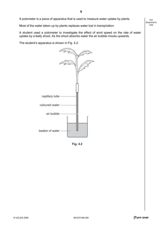 9
A potometer is a piece of apparatus that is used to measure water uptake by plants.

For
Examiner's
Use

Most of the water taken up by plants replaces water lost in transpiration.
A student used a potometer to investigate the effect of wind speed on the rate of water
uptake by a leafy shoot. As the shoot absorbs water the air bubble moves upwards.
The student’s apparatus is shown in Fig. 4.2.

capillary tube
coloured water
air bubble

beaker of water

Fig. 4.2

© UCLES 2009

0610/31/M/J/09

[Turn over

 